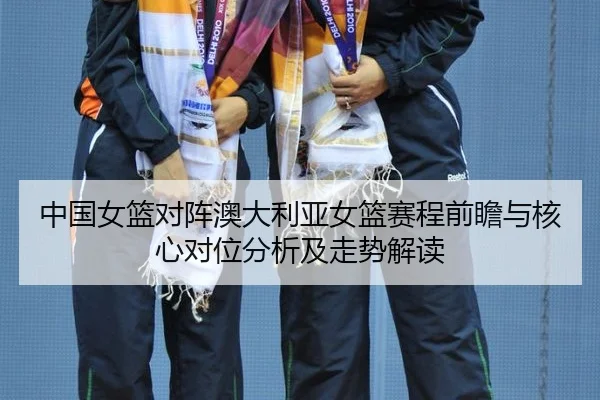 中国女篮对阵澳大利亚女篮赛程前瞻与核心对位分析及走势解读（leyuapp）