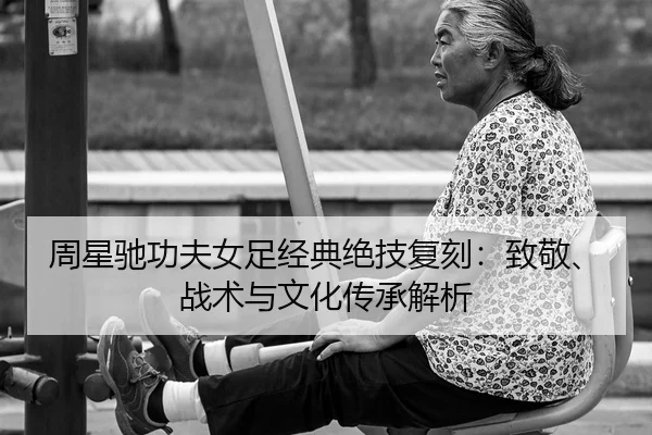 周星驰功夫女足经典绝技复刻：致敬、战术与文化传承解析（leyuapp）